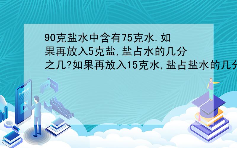 90克盐水中含有75克水.如果再放入5克盐,盐占水的几分之几?如果再放入15克水,盐占盐水的几分之几