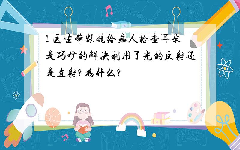 1 医生带额镜给病人检查耳朵是巧妙的解决利用了光的反射还是直射?为什么?