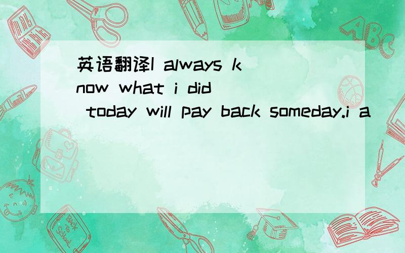 英语翻译I always know what i did today will pay back someday.i a