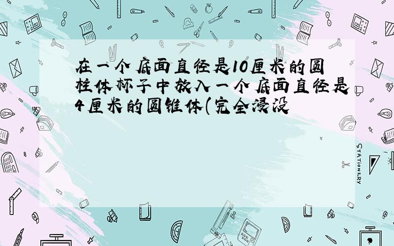 在一个底面直径是10厘米的圆柱体杯子中放入一个底面直径是4厘米的圆锥体(完全浸没