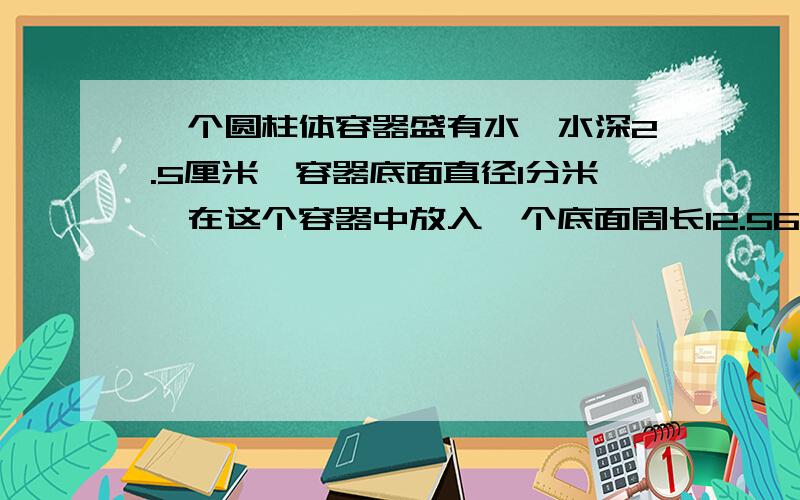 一个圆柱体容器盛有水,水深2.5厘米,容器底面直径1分米,在这个容器中放入一个底面周长12.56厘米的圆柱形铁