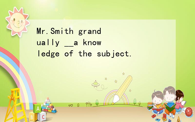 Mr.Smith grandually __a knowledge of the subject.