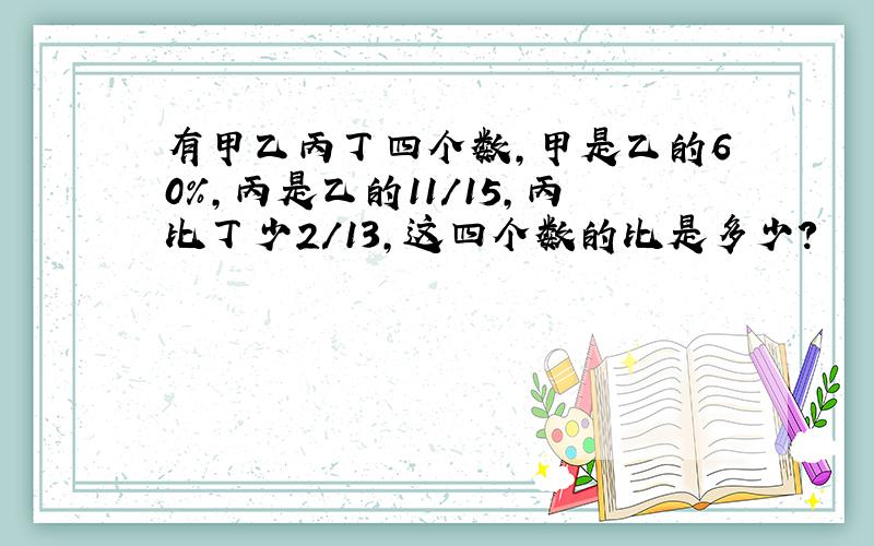 有甲乙丙丁四个数,甲是乙的60%,丙是乙的11/15,丙比丁少2/13,这四个数的比是多少?