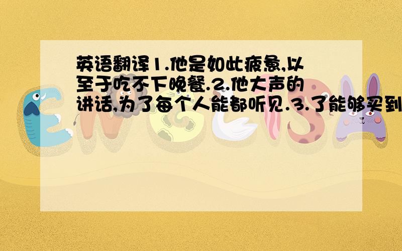 英语翻译1.他是如此疲惫,以至于吃不下晚餐.2.他大声的讲话,为了每个人能都听见.3.了能够买到他所需要的书,他去了书店