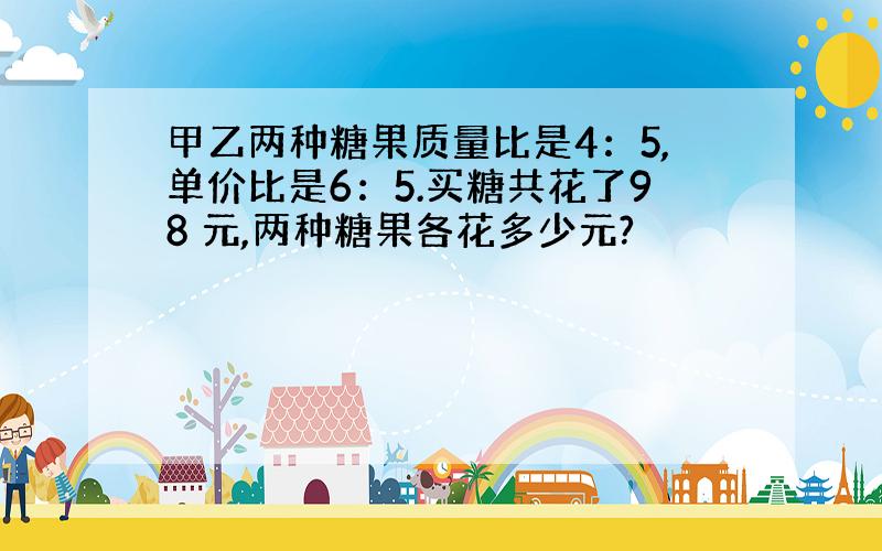 甲乙两种糖果质量比是4：5,单价比是6：5.买糖共花了98 元,两种糖果各花多少元?