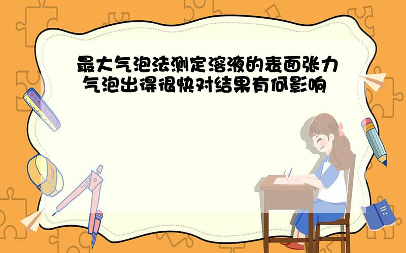 最大气泡法测定溶液的表面张力 气泡出得很快对结果有何影响