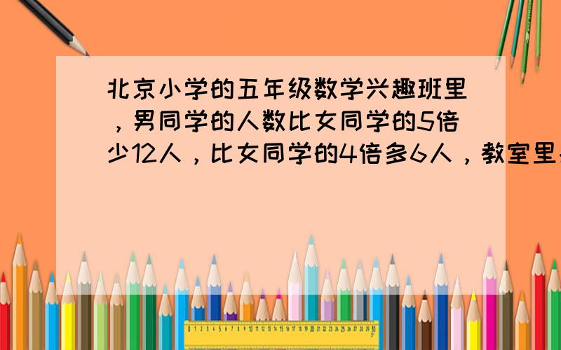 北京小学的五年级数学兴趣班里，男同学的人数比女同学的5倍少12人，比女同学的4倍多6人，教室里共有（　　）人.