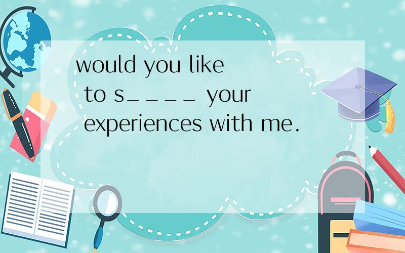 would you like to s____ your experiences with me.