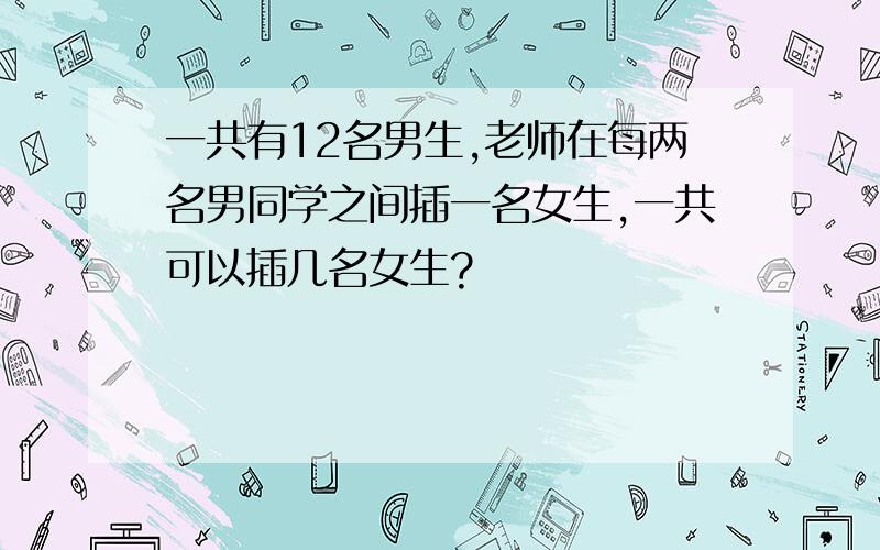 一共有12名男生,老师在每两名男同学之间插一名女生,一共可以插几名女生?