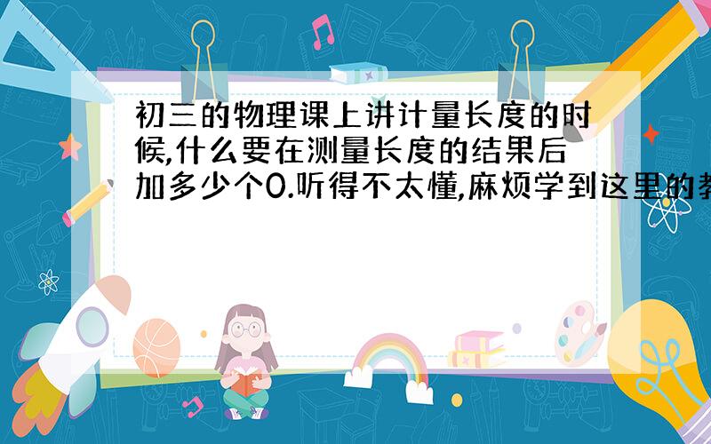 初三的物理课上讲计量长度的时候,什么要在测量长度的结果后加多少个0.听得不太懂,麻烦学到这里的教教我