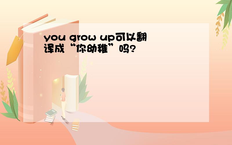 you grow up可以翻译成“你幼稚”吗?