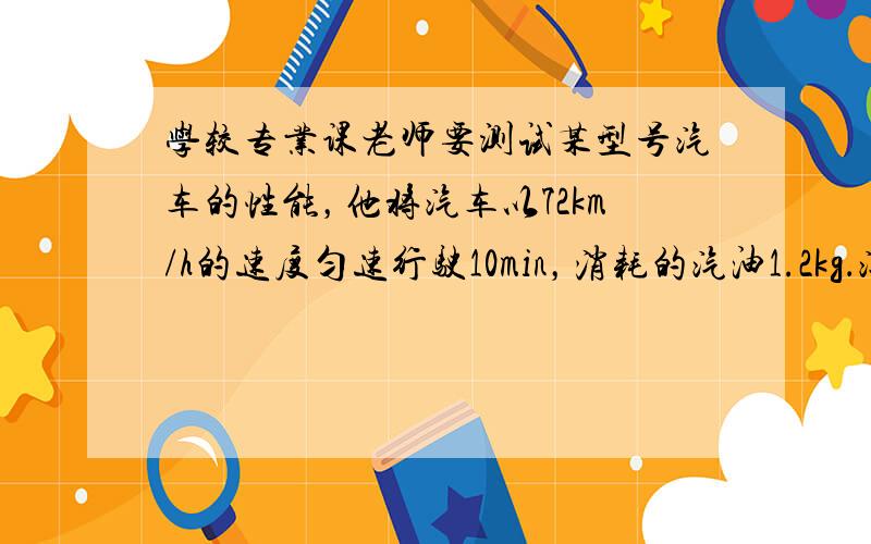 学较专业课老师要测试某型号汽车的性能，他将汽车以72km/h的速度匀速行驶10min，消耗的汽油1.2kg．汽车匀速行驶