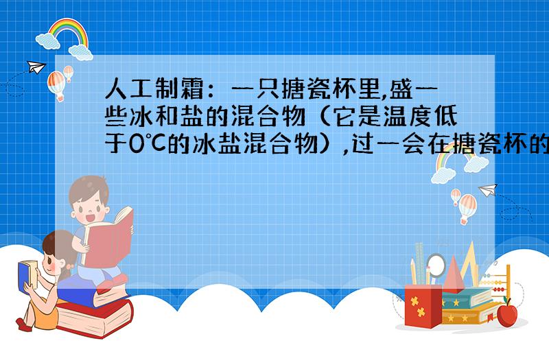 人工制霜：一只搪瓷杯里,盛一些冰和盐的混合物（它是温度低于0℃的冰盐混合物）,过一会在搪瓷杯的外面可以看到一层薄薄的霜.