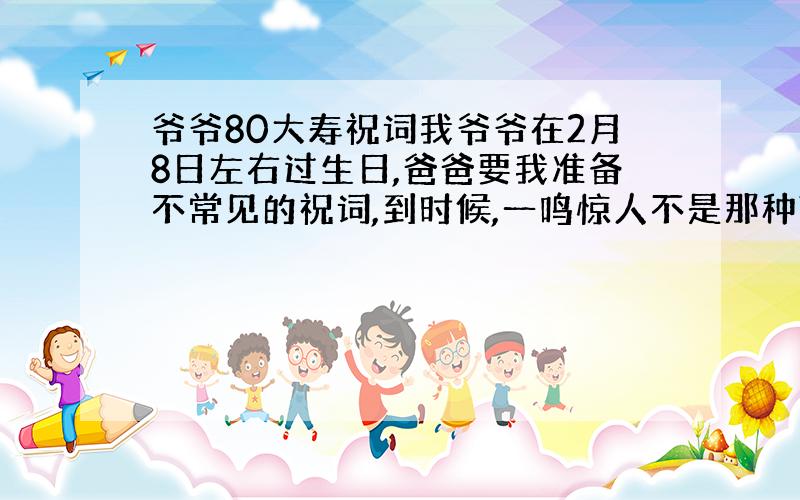 爷爷80大寿祝词我爷爷在2月8日左右过生日,爸爸要我准备不常见的祝词,到时候,一鸣惊人不是那种献词,我要比如福如东海寿比