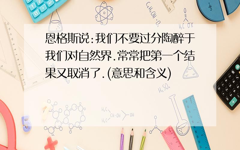 恩格斯说:我们不要过分陶醉于我们对自然界.常常把第一个结果又取消了.(意思和含义)