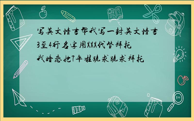 写英文情书帮我写一封英文情书3至4行名字用XXX代替拜托我暗恋她7年啦跪求跪求拜托