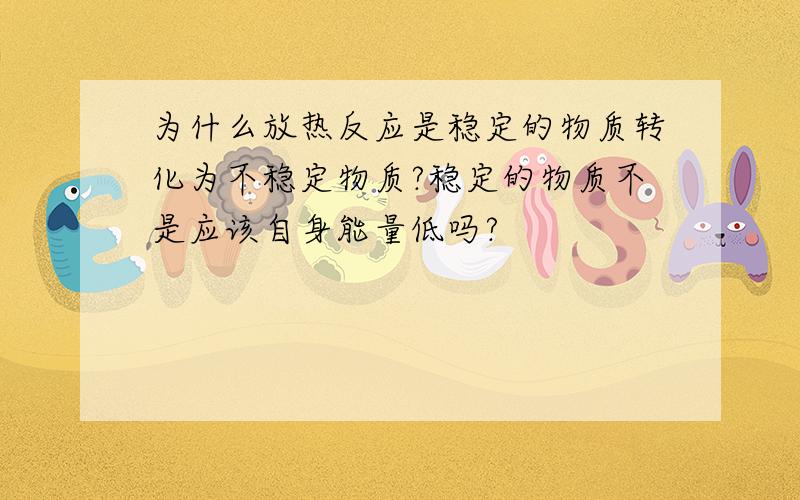 为什么放热反应是稳定的物质转化为不稳定物质?稳定的物质不是应该自身能量低吗?