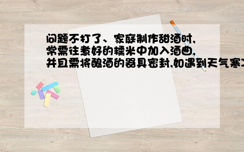 问题不打了、家庭制作甜酒时,常需往煮好的糯米中加入酒曲,并且需将酿酒的器具密封,如遇到天气寒冷时,还需要采取保