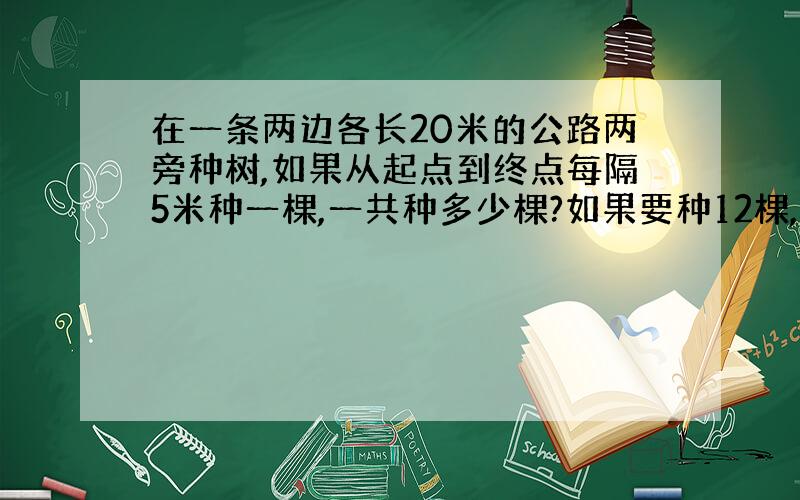 在一条两边各长20米的公路两旁种树,如果从起点到终点每隔5米种一棵,一共种多少棵?如果要种12棵,那么每两棵树之间相隔多