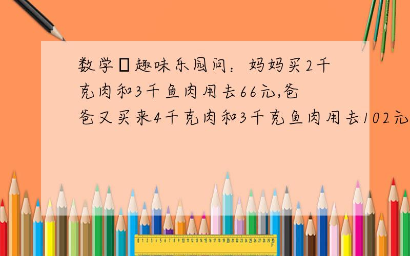 数学の趣味乐园问：妈妈买2千克肉和3千鱼肉用去66元,爸爸又买来4千克肉和3千克鱼肉用去102元,请你算一算肉,鱼肉每千