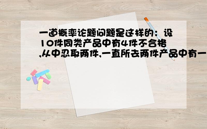 一道概率论题问题是这样的：设10件同类产品中有4件不合格,从中忍取两件,一直所去两件产品中有一件事不合格品,则另一件也是