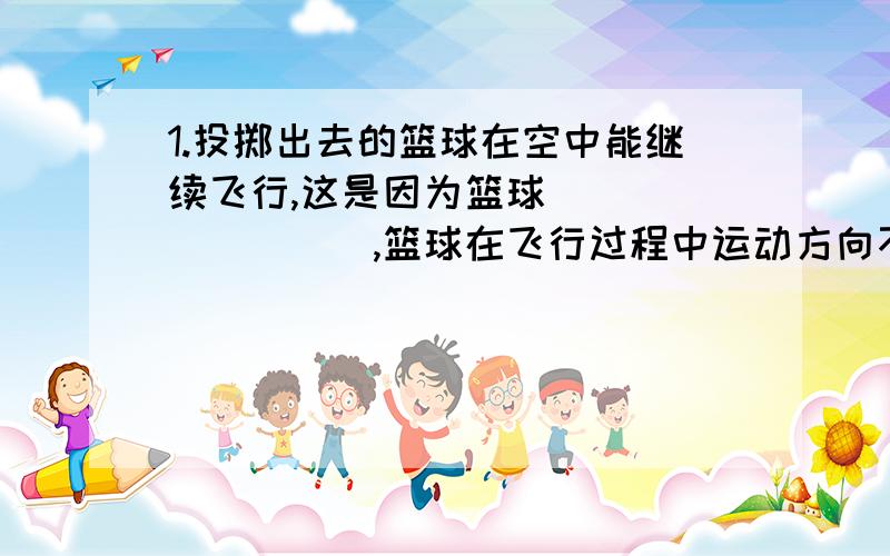 1.投掷出去的篮球在空中能继续飞行,这是因为篮球_________,篮球在飞行过程中运动方向不断改变,这是因为篮球___