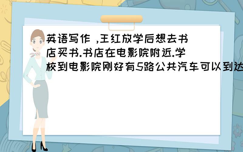 英语写作 ,王红放学后想去书店买书.书店在电影院附近.学校到电影院刚好有5路公共汽车可以到达.