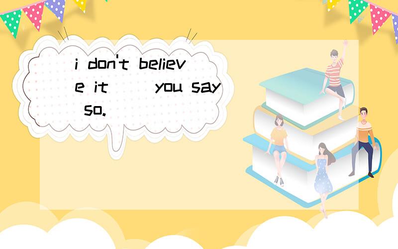 i don't believe it __you say so.