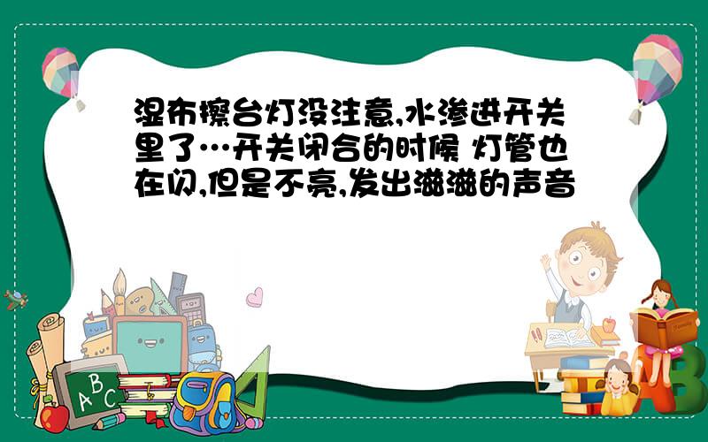 湿布擦台灯没注意,水渗进开关里了…开关闭合的时候 灯管也在闪,但是不亮,发出滋滋的声音