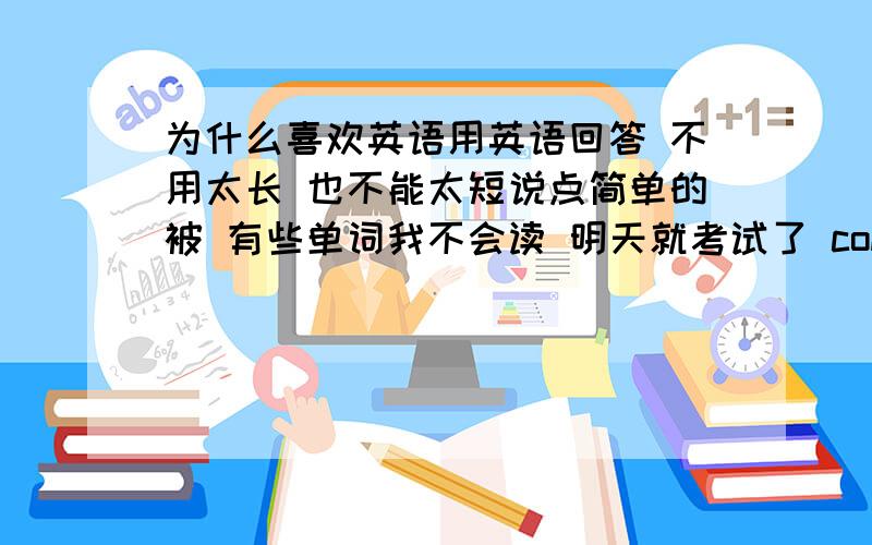 为什么喜欢英语用英语回答 不用太长 也不能太短说点简单的被 有些单词我不会读 明天就考试了 communicate 怎么