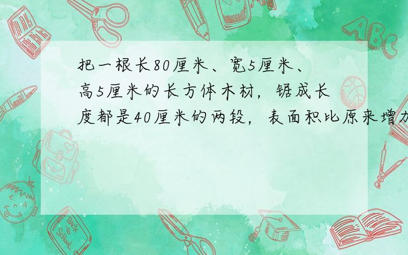 把一根长80厘米、宽5厘米、高5厘米的长方体木材，锯成长度都是40厘米的两段，表面积比原来增加了______．