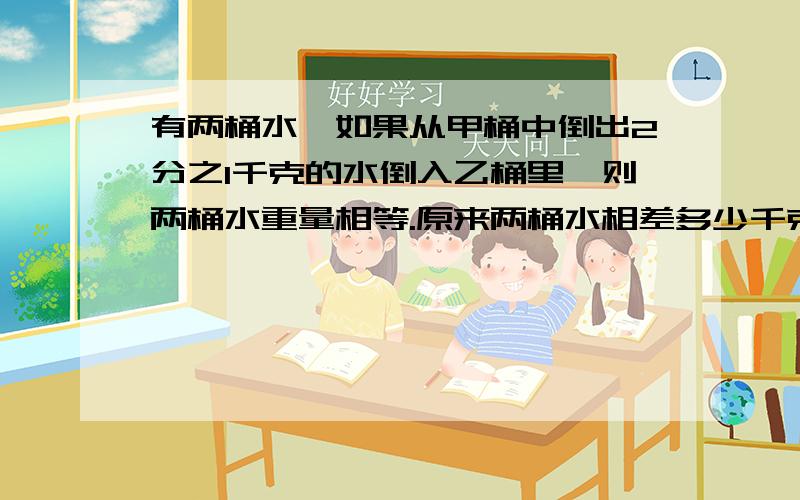 有两桶水,如果从甲桶中倒出2分之1千克的水倒入乙桶里,则两桶水重量相等.原来两桶水相差多少千克?