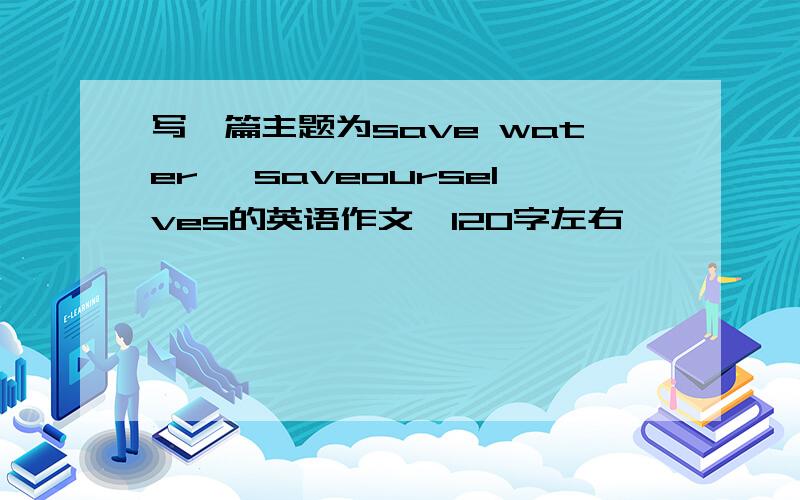 写一篇主题为save water ,saveourselves的英语作文,120字左右,