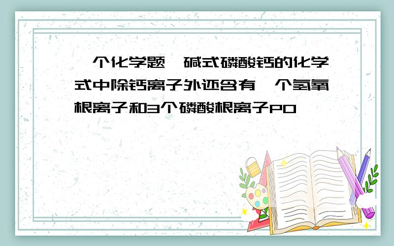 一个化学题,碱式磷酸钙的化学式中除钙离子外还含有一个氢氧根离子和3个磷酸根离子PO,