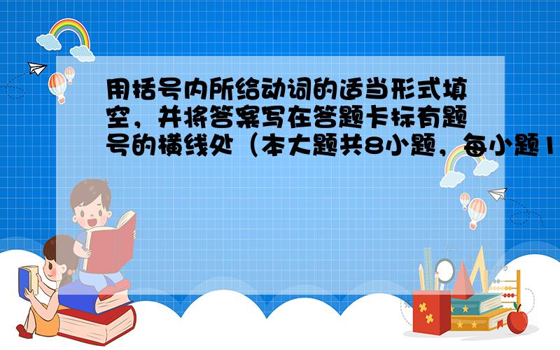 用括号内所给动词的适当形式填空，并将答案写在答题卡标有题号的横线处（本大题共8小题，每小题1分，共8分）