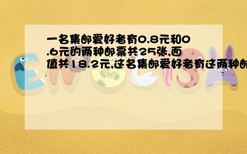 一名集邮爱好者有0.8元和0.6元的两种邮票共25张,面值共18.2元,这名集邮爱好者有这两种邮票各多少张?