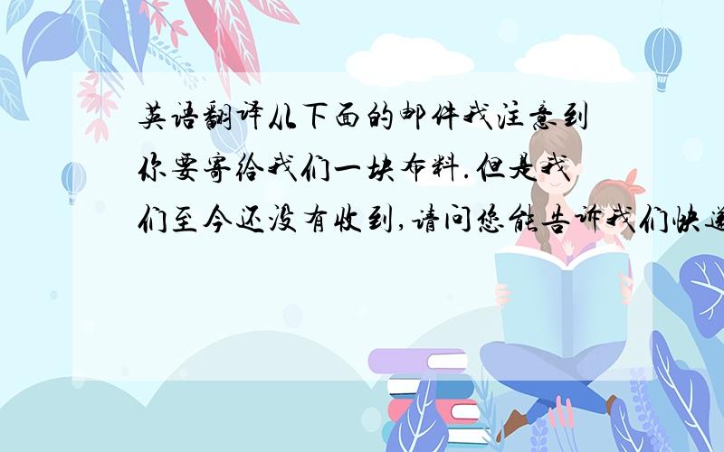 英语翻译从下面的邮件我注意到你要寄给我们一块布料.但是我们至今还没有收到,请问您能告诉我们快递单号或信息吗?