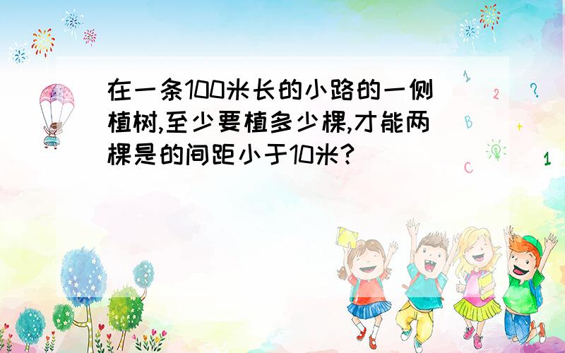 在一条100米长的小路的一侧植树,至少要植多少棵,才能两棵是的间距小于10米?