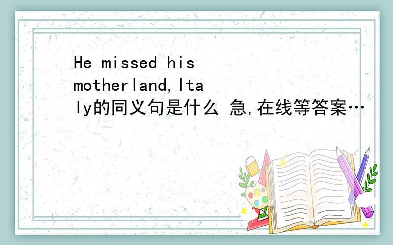 He missed his motherland,Italy的同义句是什么 急,在线等答案…