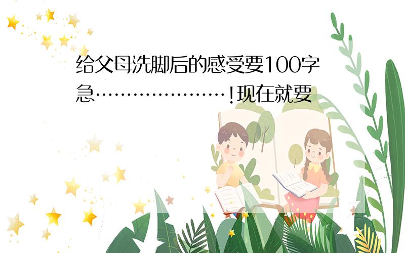 给父母洗脚后的感受要100字急…………………!现在就要