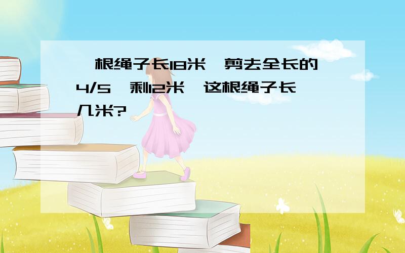 一根绳子长18米,剪去全长的4/5,剩12米,这根绳子长几米?