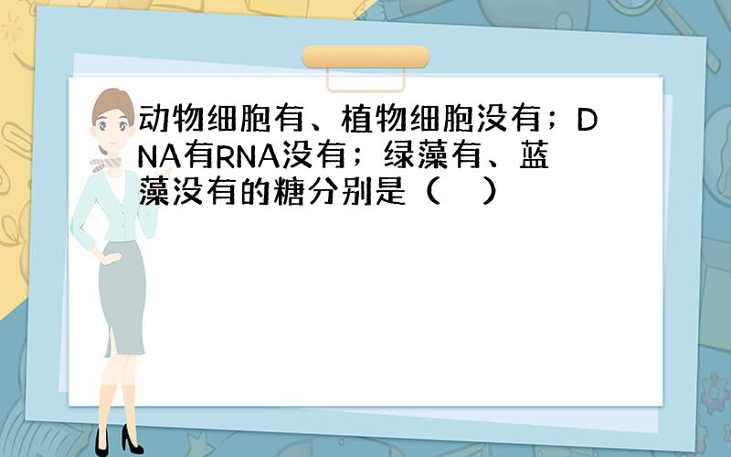 动物细胞有、植物细胞没有；DNA有RNA没有；绿藻有、蓝藻没有的糖分别是（　　）