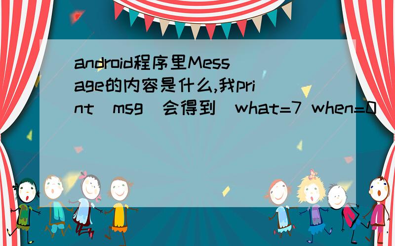 android程序里Message的内容是什么,我print(msg)会得到（what=7 when=0）,其中what