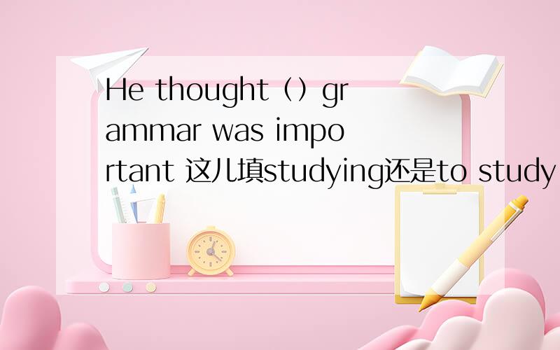 He thought（）grammar was important 这儿填studying还是to study