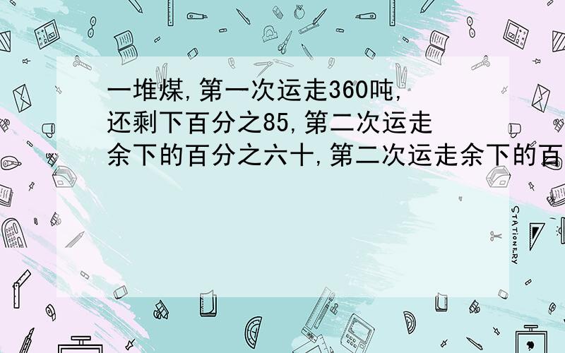 一堆煤,第一次运走360吨,还剩下百分之85,第二次运走余下的百分之六十,第二次运走余下的百分之六十,第二次