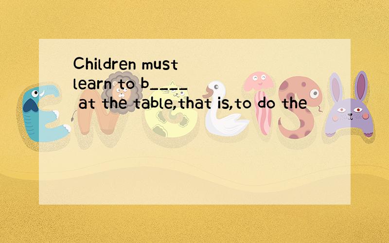 Children must learn to b____ at the table,that is,to do the