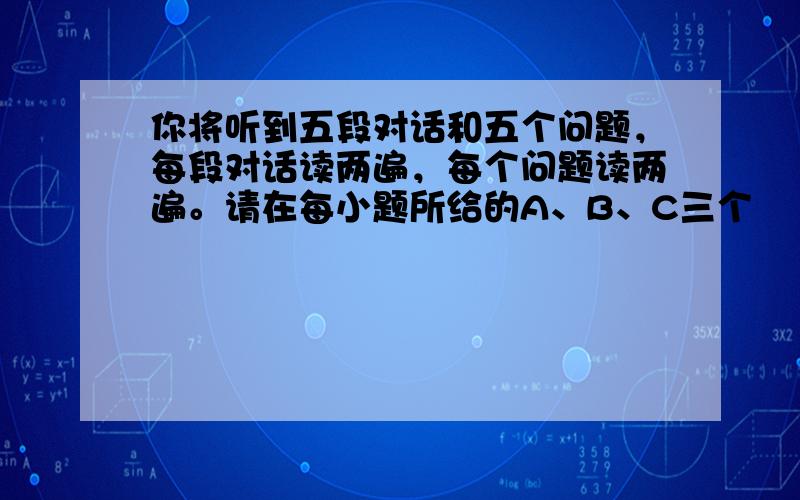 你将听到五段对话和五个问题，每段对话读两遍，每个问题读两遍。请在每小题所给的A、B、C三个