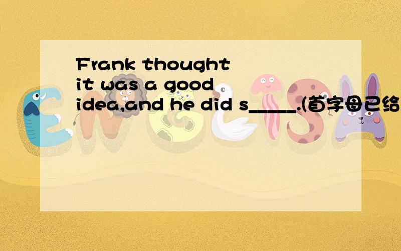 Frank thought it was a good idea,and he did s_____.(首字母已给）急求