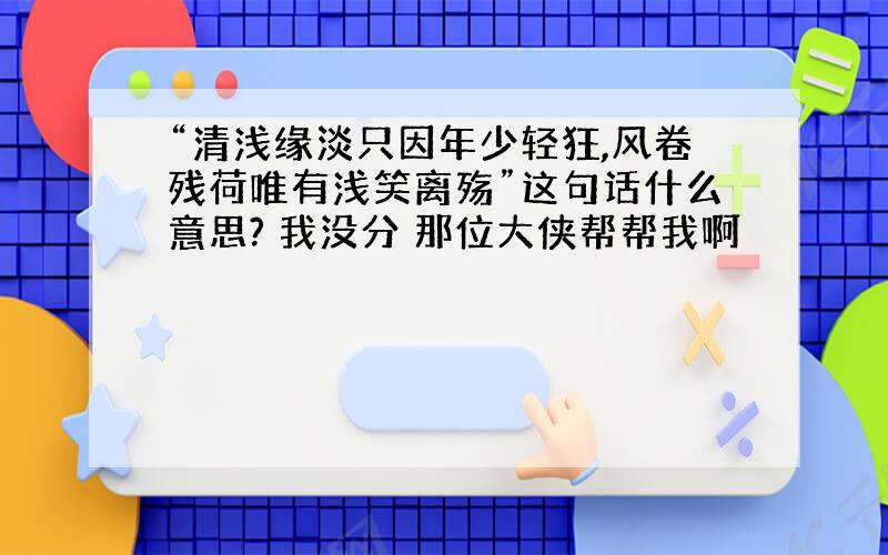 “清浅缘淡只因年少轻狂,风卷残荷唯有浅笑离殇”这句话什么意思? 我没分 那位大侠帮帮我啊