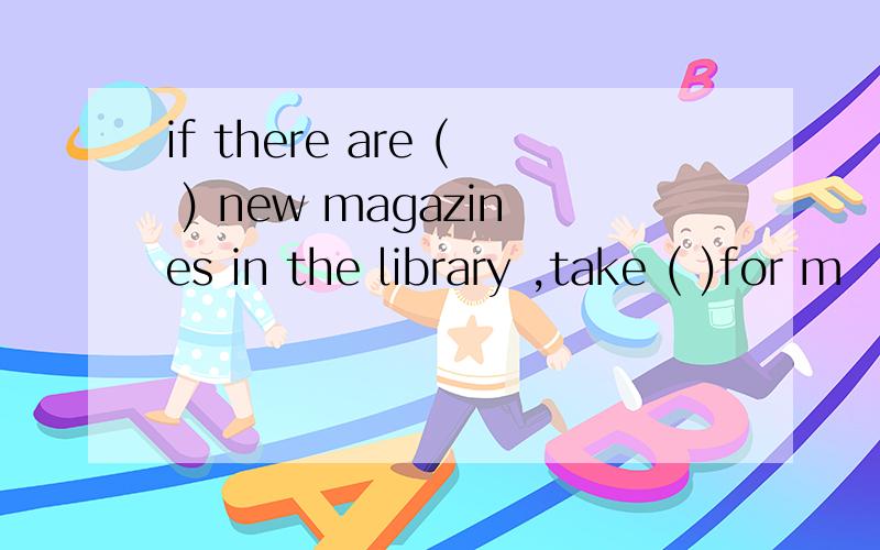 if there are ( ) new magazines in the library ,take ( )for m